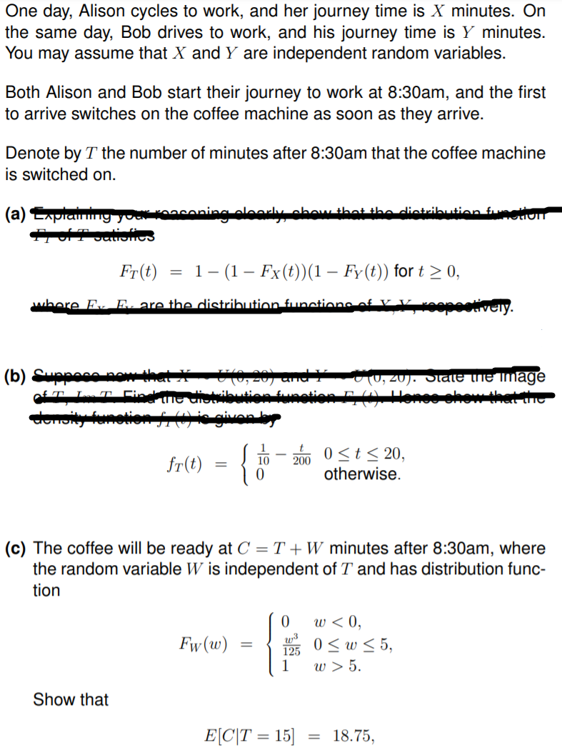 One day, Alison cycles to work, and her journey time is X minutes. On
the same day, Bob drives to work, and his journey time is Y minutes.
You may assume that X and Y are independent random variables.
Both Alison and Bob start their journey to work at 8:30am, and the first
to arrive switches on the coffee machine as soon as they arrive.
Denote by T the number of minutes after 8:30am that the coffee machine
is switched on.
aning oleorly obowthat the dietribution futivn
(a) LApiany yoakK
Fr(t)
1- (1– Fx(t))(1 – Fy(t)) for t > 0,
where Fv E. are the distribution functions of v
roopootiveiy.
(b) Sun
0, 20). Stale the Image
0 <t< 20,
fr(t)
200
otherwise.
(c) The coffee will be ready at C = T + W minutes after 8:30am, where
the random variable W is independent of T and has distribution func-
tion
w < 0,
0 < w < 5,
125
w > 5.
1
Fw(w)
Show that
E[C\T = 15]
18.75,
