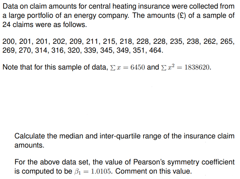 Data on claim amounts for central heating insurance were collected from
a large portfolio of an energy company. The amounts (£) of a sample of
24 claims were as follows.
200, 201, 201, 202, 209, 211, 215, 218, 228, 228, 235, 238, 262, 265,
269, 270, 314, 316, 320, 339, 345, 349, 351, 464.
Note that for this sample of data, Ex = 6450 and Ex²
Calculate the median and inter-quartile range of the insurance claim
amounts.
For the above data set, the value of Pearson's symmetry coefficient
is computed to be B1 = 1.0105. Comment on this value.
