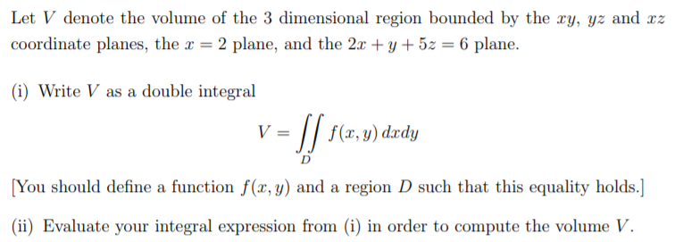 Let V denote the volume of the 3 dimensional region bounded by the xy, yz and xz
coordinate planes, the x = 2 plane, and the 2x + y + 5z = 6 plane.
(i) Write V as a double integral
V = || f(x,y) dxdy
D
[You should define a function f(x,y) and a region D such that this equality holds.]
(ii) Evaluate your integral expression from (i) in order to compute the volume V.
