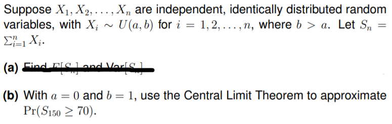 Suppose X1, X2, . .. , X, are independent, identically distributed random
variables, with X;
U (a, b) for i = 1,2, ... , n, where b > a. Let Sn
(a) Eind FIC and VerlS .
(b) With a = 0 and b = 1, use the Central Limit Theorem to approximate
Pr(S150 2 70).
