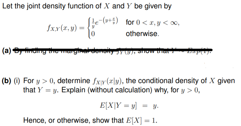 Let the joint density function of X and Y be given by
(le-(y+÷) for 0 < x, y < ∞,
fx.x(r, y) :
otherwise.
(a) Sy nding the marginal denoity 9), Show that
(b) (i) For y > 0, determine fxy(x\y), the conditional density of X given
that Y = y. Explain (without calculation) why, for y > 0,
E[X|Y = y] = y.
Hence, or otherwise, show that E[X] = 1.
