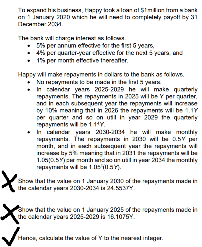 To expand his business, Happy took a loan of $1million from a bank
on 1 January 2020 which he will need to completely payoff by 31
December 2034.
The bank will charge interest as follows.
• 5% per annum effective for the first 5 years,
4% per quarter-year effective for the next 5 years, and
1% per month effective thereafter.
Happy will make repayments in dollars to the bank as follows.
No repayments to be made in the first 5 years.
In calendar years 2025-2029 he will make quarterly
repayments. The repayments in 2025 will be Y per quarter,
and in each subsequent year the repayments will increase
by 10% meaning that in 2026 the repayments will be 1.1Y
per quarter and so on utill in year 2029 the quarterly
repayments will be 1.14Y.
In calendar years 2030-2034 he will make monthly
repayments. The repayments in 2030 will be 0.5Y per
month, and in each subsequent year the repayments will
increase by 5% meaning that in 2031 the repayments will be
1.05(0.5Y) per month and so on utill in year 2034 the monthly
repayments will be 1.05(0.5Y).
Show that the value on 1 January 2030 of the repayments made in
the calendar years 2030-2034 is 24.5537Y.
Show that the value on 1 January 2025 of the repayments made in
the calendar years 2025-2029 is 16.1075Y.
Hence, calculate the value of Y to the nearest integer.
