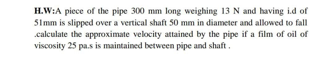 H.W:A piece of the pipe 300 mm long weighing 13 N and having i.d of
51mm is slipped over a vertical shaft 50 mm in diameter and allowed to fall
.calculate the approximate velocity attained by the pipe if a film of oil of
viscosity 25 pa.s is maintained between pipe and shaft .
