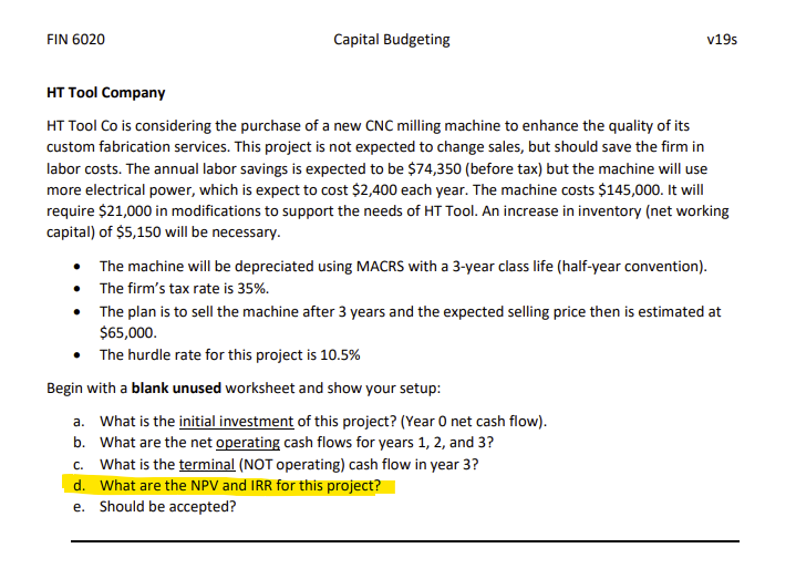 FIN 6020
Capital Budgeting
v19s
HT Tool Company
HT Tool Co is considering the purchase of a new CNC milling machine to enhance the quality of its
custom fabrication services. This project is not expected to change sales, but should save the firm in
labor costs. The annual labor savings is expected to be $74,350 (before tax) but the machine will use
more electrical power, which is expect to cost $2,400 each year. The machine costs $145,000. It will
require $21,000 in modifications to support the needs of HT Tool. An increase in inventory (net working
capital) of $5,150 will be necessary.
The machine will be depreciated using MACRS with a 3-year class life (half-year convention).
• The firm's tax rate is 35%.
• The plan is to sell the machine after 3 years and the expected selling price then is estimated at
$65,000.
The hurdle rate for this project is 10.5%
Begin with a blank unused worksheet and show your setup:
a. What is the initial investment of this project? (Year O net cash flow).
b. What are the net operating cash flows for years 1, 2, and 3?
c. What is the terminal (NOT operating) cash flow in year 3?
d. What are the NPV and IRR for this project?
e. Should be accepted?
