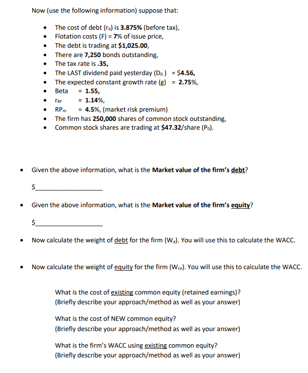 Now (use the following information) suppose that:
The cost of debt (ra) is 3.875% (before tax),
• Flotation costs (F) = 7% of issue price,
The debt is trading at $1,025.00,
There are 7,250 bonds outstanding,
• The tax rate is .35,
The LAST dividend paid yesterday (Do) = $4.56,
The expected constant growth rate (g) = 2.75%,
Beta = 1.55,
TRF
= 1.14%,
= 4.5%, (market risk premium)
The firm has 250,000 shares of common stock outstanding,
Common stock shares are trading at $47.32/share (Po).
RPm
Given the above information, what is the Market value of the firm's debt?
$.
Given the above information, what is the Market value of the firm's equity?
$.
Now calculate the weight of debt for the firm (Wa). You will use this to calculate the WACC.
Now calculate the weight of equity for the firm (Wee). You will use this to calculate the WACC.
What is the cost of existing common equity (retained earnings)?
(Briefly describe your approach/method as well as your answer)
What is the cost of NEW common equity?
(Briefly describe your approach/method as well as your answer)
What is the firm's WACC using existing common equity?
(Briefly describe your approach/method as well as your answer)
