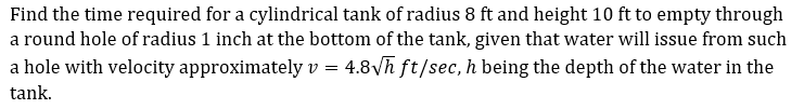 Find the time required for a cylindrical tank of radius 8 ft and height 10 ft to empty through
a round hole of radius 1 inch at the bottom of the tank, given that water will issue from such
a hole with velocity approximately v = 4.8Vh ft/sec, h being the depth of the water in the
tank.
