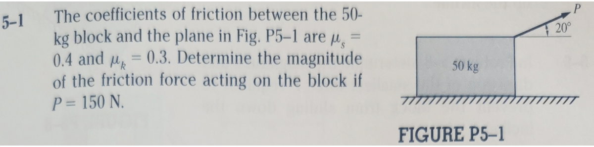 The coefficients of friction between the 50-
kg block and the plane in Fig. P5–1 are u =
0.4 and u = 0.3. Determine the magnitude
of the friction force acting on the block if
P = 150 N.
5-1
20°
50 kg
%3D
FIGURE P5-1
