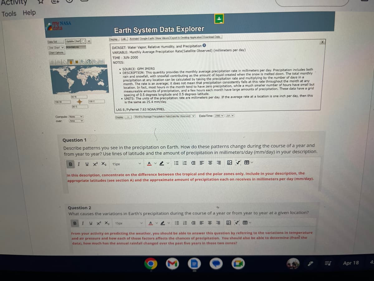 Activity
Tools Help
my NASA
data
Dala Sel
One Chart
Chart Options
180 W
Update Chart <
Annotations
90 N
90 S
Compute: None
over:
Area
V
V
180 E
BIU
Earth System Data Explorer
Display Link Animale Google Earth Show Values Export to Desktop Application Download Date
U X² X₂
DATASET: Water Vapor, Relative Humidity, and Precipitation O
VARIABLE: Monthly Average Precipitation Rate(Satellite Observed) (millimeters per day)
TIME: JUN-2000
NOTES:
SOURCE: GPM IMERG
• DESCRIPTION: This quantity provides the monthly average precipitation rate in millimeters per day. Precipitation includes both
rain and snowfall, with snowfall contributing as the amount of liquid created when the snow is melted down. The total monthly
precipitation at any location can be calculated by taking the precipitation rate and multiplying by the number of days in a
month. The rate is an average; it does not mean that precipitation consistently falls at this rate throughout the month at any
location. In fact, most hours in the month tend to have zero precipitation, while a much smaller number of hours have small but
measureable amounts of precipitation, and a few hours each month have large amounts of precipitation. These data have a grid
spacing of 0.5 degrees longitude and 0.5 degrees latitude.
UNITS: The units of the precipitation rate are millimeters per day. If the average rate at a location is one inch per day, then this
is the same as 25.4 mm/day.
LAS 8./PyFerret 7.63 NOAA/PMEL
Display
Question 1
Describe patterns you see in the precipitation on Earth. How do these patterns change during the course of a year and
from year to year? Use lines of latitude and the amount of precipitation in millimeters/day (mm/day) in your description.
AVV E E = = = = B V V
Monthly Average Precipitation Rate(Satte Observed) ✔
15px
V
Date/Time: 2000 Jun
In this description, concentrate on the difference between the tropical and the polar zones only. Include in your description, the
appropriate latitudes (see section A) and the approximate amount of precipitation each on receives in millimeters per day (mm/day).
Question 2
+
What causes the variations in Earth's precipitation during the course of a year or from year to year at a given location?
BIVX X₂ 15px
図 田
AVE
From your activity on predicting the weather, you should be able to answer this question by referring to the variations in temperature
and air pressure and how each of those factors affects the chances of precipitation. You should also be able to determine (from the
data), how much has the annual rainfall changed over the past five years in those two zones?
M
ES
Apr 18
4: