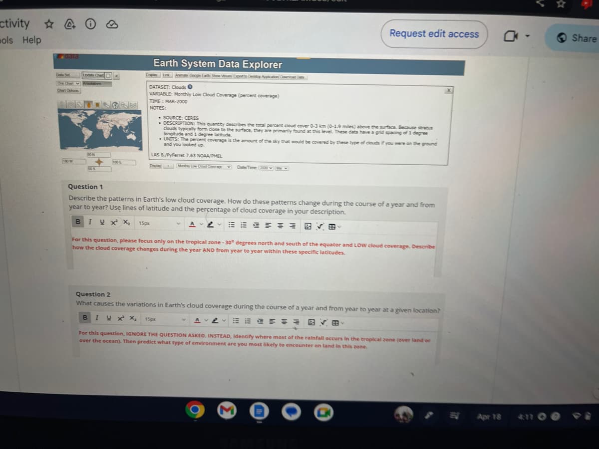 ctivity ☆
ols Help
data
Data Set
One Chart
Chert Options
Update Chart
Annotations
ESTISORS
180 W
90 N
90 S
190 E
Earth System Data Explorer
Display Link Animate Google Earth Show Values Export to Desktop Application Download Dat
DATASET: Clouds
VARIABLE: Monthly Low Cloud Coverage (percent coverage)
TIME: MAR-2000
NOTES:
• SOURCE: CERES
• DESCRIPTION: This quantity describes the total percent cloud cover 0-3 km (0-1.9 miles) above the surface. Because stratus
clouds typically form close to the surface, they are primarily found at this level. These data have a grid spacing of 1 degree
longitude and 1 degree latitude.
UNITS: The percent coverage is the amount of the sky that would be covered by these type of clouds if you were on the ground
and you looked up.
LAS 8./PyFerret 7.63 NOAA/PMEL
Display Monthly Low Cloud Coverage
Date/Time: 2000 M
Question 1
Describe the patterns in Earth's low cloud coverage. How do these patterns change during the course of a year and from
year to year? Use lines of latitude and the percentage of cloud coverage in your description.
BIU x X₂ 15px
AVERE
Request edit access
BVE
For this question, please focus only on the tropical zone -30° degrees north and south of the equator and LOW cloud coverage. Describe
how the cloud coverage changes during the year AND from year to year within these specific latitudes.
Question 2
What causes the variations in Earth's cloud coverage during the course of a year and from year to year at a given location?
B IV X² X₂ 15px
E
BVE
M
For this question, IGNORE THE QUESTION ASKED. INSTEAD, identify where most of the rainfall occurs in the tropical zone (over land or
over the ocean). Then predict what type of environment are you most likely to encounter on land in this zone.
DO
Apr 18
Share