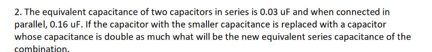 2. The equivalent capacitance of two capacitors in series is 0.03 uF and when connected in
parallel, 0.16 uF. If the capacitor with the smaller capacitance is replaced with a capacitor
whose capacitance is double as much what will be the new equivalent series capacitance of the
combination.
