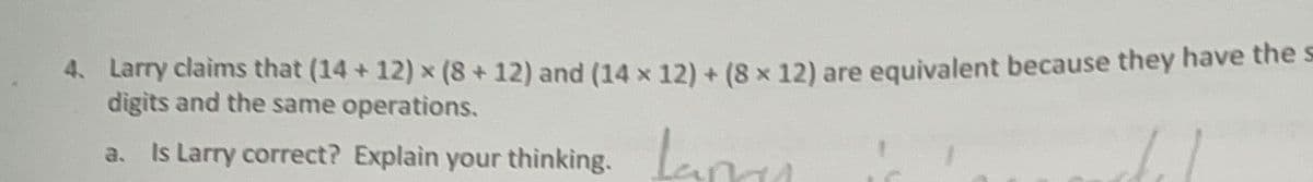 4. Larry claims that (14+12) × (8 + 12) and (14 x 12) + (8 x 12) are equivalent because they have the s
digits and the same operations.
a. Is Larry correct? Explain your thinking.
Laman