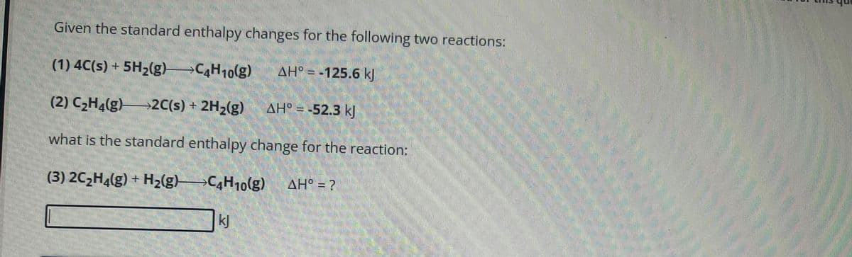 Given the standard enthalpy changes for the following two reactions:
(1) 4C(s) + 5H₂(g)C4H10(g)
AH° = -125.6 kJ
(2) C₂H4(g) →2C(s) + 2H₂(g)
AH = -52.3 kJ
what is the standard enthalpy change for the reaction:
(3) 2C₂H4(g) + H₂(g)
C4H10(g) AH° = ?
kj