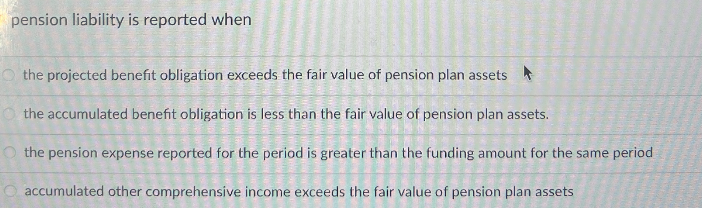 pension liability is reported when
the projected benefit obligation exceeds the fair value of pension plan assets
Ⓒthe accumulated benefit obligation is less than the fair value of pension plan assets.
the pension expense reported for the period is greater than the funding amount for the same period
accumulated other comprehensive income exceeds the fair value of pension plan assets