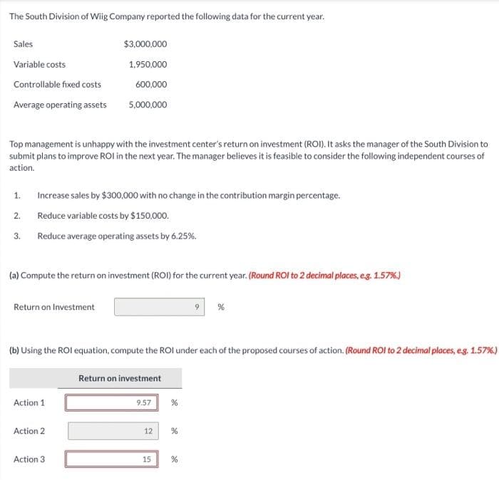 The South Division of Wiig Company reported the following data for the current year.
Sales
Variable costs
Controllable fixed costs
Average operating assets
Top management is unhappy with the investment center's return on investment (ROI). It asks the manager of the South Division to
submit plans to improve ROI in the next year. The manager believes it is feasible to consider the following independent courses of
action.
1.
2.
3.
Increase sales by $300,000 with no change in the contribution margin percentage.
Reduce variable costs by $150,000.
Reduce average operating assets by 6.25%.
(a) Compute the return on investment (ROI) for the current year. (Round ROI to 2 decimal places, e.g. 1.57%)
Return on Investment
$3,000,000
1,950,000
600,000
5,000,000
Action 1
Action 2
(b) Using the ROI equation, compute the ROI under each of the proposed courses of action. (Round ROI to 2 decimal places, e.g. 1.57%)
Action 3
Return on investment
9.57
12
%
%
9
15 %
%