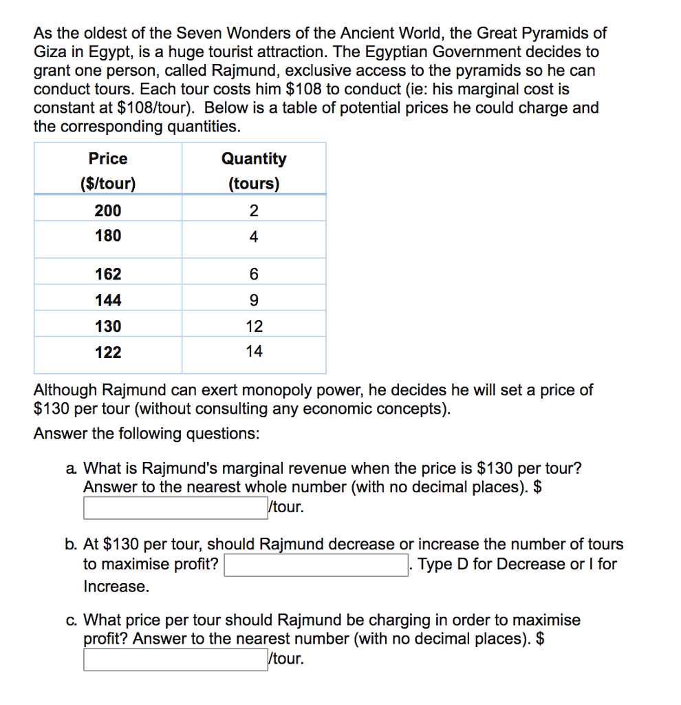 As the oldest of the Seven Wonders of the Ancient World, the Great Pyramids of
Giza in Egypt, is a huge tourist attraction. The Egyptian Government decides to
grant one person, called Rajmund, exclusive access to the pyramids so he can
conduct tours. Each tour costs him $108 to conduct (ie: his marginal cost is
constant at $108/tour). Below is a table of potential prices he could charge and
the corresponding quantities.
Price
($/tour)
200
180
162
144
130
122
Quantity
(tours)
2
4
6
9
12
14
Although Rajmund can exert monopoly power, he decides he will set a price of
$130 per tour (without consulting any economic concepts).
Answer the following questions:
a. What is Rajmund's marginal revenue when the price is $130 per tour?
Answer to the nearest whole number (with no decimal places). $
/tour.
b. At $130 per tour, should Rajmund decrease or increase the number of tours
to maximise profit?
Type D for Decrease or I for
Increase.
c. What price per tour should Rajmund be charging in order to maximise
profit? Answer to the nearest number (with no decimal places). $
/tour.