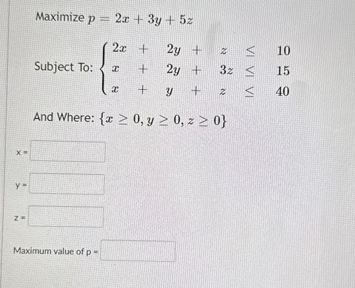 X =
y=
Z=
Maximize p = 2x + 3y + 5z
2y +
2y +
Y + 2
And Where: {x ≥ 0, y ≥ 0, z ≥ 0}
Subject To:
Maximum value of p =
2x +
+
+
X
2 <
32 <
A
10
15
40