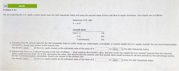 6
eBook
Problem 9-07
You are analyzing the U.S. equity market based upon the S&P Industrials Index and using the present value of free cash flow to equity technique. Your inputs are as follows:
Beginning FCFE: $90
k-0.07
Growth Rate:
Year1-3:
7%
6%
5%
4-6:
7 and beyond.
a. Assuming that the current value for the S&P Industrials Index is 5,900, would you underweight, overweight, or market weight the U.S. equity market? Do not round intermediate
calculations. Round your answer to the nearest cent.
You should d
the S&P Industrials Index.
the U.S. equity market as the estimated
value of the stock of s
is Select
b. Assume that there is a 2 percent increase in the rate of inflation what would be the market's value, and how would you weight the U.S. market? Assume that the required
return would increase from 7% to 9%, decreasing the value. Also assume that the nominal cash flow growth rates would increase for all time periods by two percentage points.
Do not round intermediate calculations. Round your answer to the nearest cent.
You should Select
the U.S. equity market as the estimated value of the stock of $1
is Select
than the S&P Industrials Index.