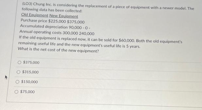 (LO3) Chung Inc. is considering the replacement of a piece of equipment with a newer model. The
following data has been collected:
Old Equipment New Equipment
Purchase price $225,000 $375,000
Accumulated depreciation 90,000-0-
Annual operating costs 300,000 240,000
If the old equipment is replaced now, can be sold for $60,000. Both the old equipment's
remaining useful life and the new equipment's useful life is 5 years.
What is the net cost of the new equipment?
O $375,000
O $315,000
$150,000
O $75,000