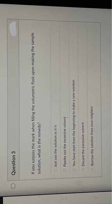 U
Question 3
If you surpass the mark when filling the volumetric flask upon making the sample
solution, what is the remedy?
Just use the solution as it is
Pipette out the excessive solvent
You have start from the beginning to make a new solution
Decant the excessive solvent
Borrow the solution from your neighbor