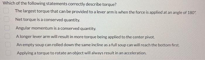 Which of the following statements correctly describe torque?
The largest torque that can be provided to a lever arm is when the force is applied at an angle of 180°.
Net torque is a conserved quantity.
Angular momentum is a conserved quantity.
A longer lever arm will result in more torque being applied to the center pivot.
An empty soup can rolled down the same incline as a full soup can will reach the bottom first.
Applying a torque to rotate an object will always result in an acceleration.
1000