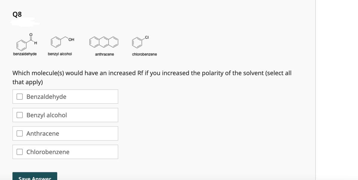 Q8
H
benzaldehyde
benzyl alcohol
Benzaldehyde
Benzyl alcohol
OH
Anthracene
Which molecule(s) would have an increased Rf if you increased the polarity of the solvent (select all
that apply)
Chlorobenzene
Save Answer
anthracene
CI
chlorobenzene