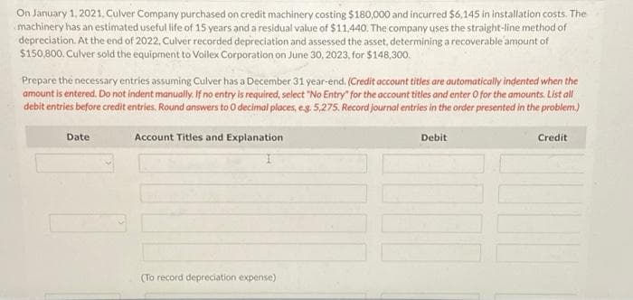 On January 1, 2021, Culver Company purchased on credit machinery costing $180,000 and incurred $6,145 in installation costs. The
machinery has an estimated useful life of 15 years and a residual value of $11,440. The company uses the straight-line method of
depreciation. At the end of 2022, Culver recorded depreciation and assessed the asset, determining a recoverable amount of
$150,800. Culver sold the equipment to Voilex Corporation on June 30, 2023, for $148,300.
Prepare the necessary entries assuming Culver has a December 31 year-end. (Credit account titles are automatically indented when the
amount is entered. Do not indent manually. If no entry is required, select "No Entry for the account titles and enter O for the amounts. List all
debit entries before credit entries. Round answers to O decimal places, e.g. 5,275. Record journal entries in the order presented in the problem.)
Account Titles and Explanation
Date
(To record depreciation expense)
Debit
Credit