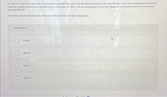 On January 1, Year 1, the Mahoney Company borrowed $177,000 cash from Sun Bank by issuing a five-year 8% term note. The principal and interest are
repaid by making annual payments beginning on December 31, Year 1. The annual payment on the loan based on the present value of annuity factor
would be $44,331.
The amount of principal repayment included in the December 31, Year 1 payment is:
Multiple Choice
$14,160
$44,331
$30,171
$37,674