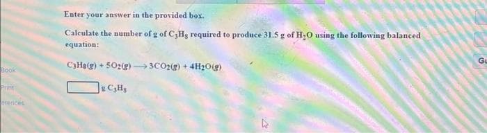 Book
Print
erences
Enter your answer in the provided box.
Calculate the number of g of C,Hg required to produce 31.5 g of H₂O using the following balanced
equation:
C3H8(g) +502(g) →→→3CO2(g) + 4H₂O(g)
g C₂Hg
GL