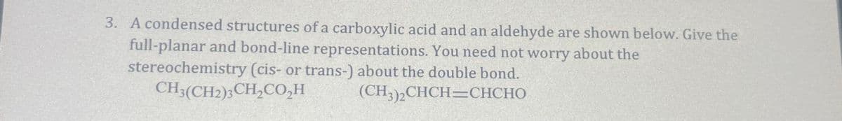 3. A condensed structures of a carboxylic acid and an aldehyde are shown below. Give the
full-planar and bond-line representations. You need not worry about the
stereochemistry (cis- or trans-) about the double bond.
CH3(CH2)3CH₂CO₂H
(CH3)2CHCH=CHCHO