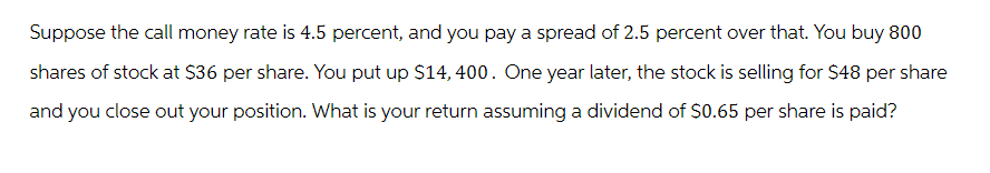 Suppose the call money rate is 4.5 percent, and you pay a spread of 2.5 percent over that. You buy 800
shares of stock at $36 per share. You put up $14, 400. One year later, the stock is selling for $48 per share
and you close out your position. What is your return assuming a dividend of $0.65 per share is paid?