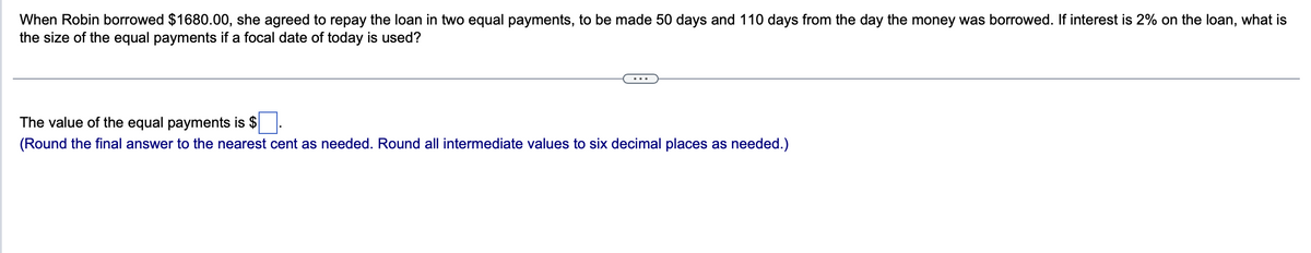 When Robin borrowed $1680.00, she agreed to repay the loan in two equal payments, to be made 50 days and 110 days from the day the money was borrowed. If interest is 2% on the loan, what is
the size of the equal payments if a focal date of today is used?
The value of the equal payments is $.
(Round the final answer to the nearest cent as needed. Round all intermediate values to six decimal places as needed.)