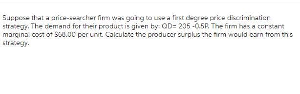 Suppose that a price-searcher firm was going to use a first degree price discrimination
strategy. The demand for their product is given by: QD= 205 -0.5P. The firm has a constant
marginal cost of $68.00 per unit. Calculate the producer surplus the firm would earn from this
strategy.