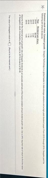 KE
Common stock value: Constant growth Seagate Technology is a global leader in data storage solutions and a high-yield dividend payer. From 2015 through 2019, Seagate paid the
following per-share dividends
Year
2019
2018
2017
2016
2015
Dividend per share
$2.48
2.26
1.79
1.18
1.49
Assume that the historical annual growth rate of Seagate dividends is an accurate estimate of the future constant annual dividend growth rate. Use a 20% required rate of return to find the value
of Seagate's stock immediately after it paid its 2019 dividend of $2.48.
The value of Seagate's stock is $ (Round to the nearest cent)