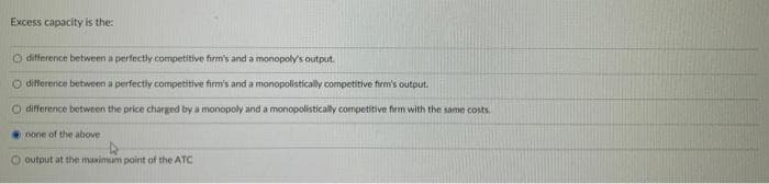 Excess capacity is the:
O difference between a perfectly competitive firm's and a monopoly's output.
O difference between a perfectly competitive firm's and a monopolistically competitive firm's output.
O difference between the price charged by a monopoly and a monopolistically competitive firm with the same costs.
none of the above
O output at the maximum point of the ATC