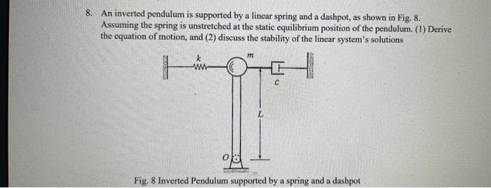 8. An inverted pendulum is supported by a linear spring and a dashpot, as shown in Fig. 8.
Assuming the spring is unstretched at the static equilibrium position of the pendulum. (1) Derive
the equation of motion, and (2) discuss the stability of the linear system's solutions
Sensore
k
www
08
WITANIE
m
Fig. 8 Inverted Pendulum supported by a spring and a dashpot