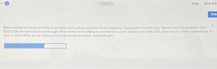 rk
Saved
Deductible amount
Help
Save & Et
Che
Manny hired his brother's firm to provide accounting services to his business. During the current year, Manny paid his brother's firm
$105,000 for services even though other firms were willing to provide the same services for $86,000. How much of this expenditure, if
any, is deductible as an ordinary and necessary business expenditure?