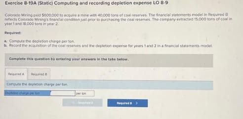 Exercise 8-19A (Static) Computing and recording depletion expense LO 8-9
Colorado Mining paid $600.000 to acquire a mine with 40.000 tons of coal reserves. The financial statements model in Required B
reflects Colorado Mining's financial condition just prior to purchasing the coal reserves. The company extracted 15.000 tons of coal in
year 1 and 18.000 tons in year 2
Required:
a. Compute the depletion charge per ton
b. Record the acquisition of the coal reserves and the depletion expense for years 1 and 2 in a financial statements model
Complete this question by entering your answers in the tabs below.
Required A Required 8
Compute the depletion charge per ton
person
Cesta
Required>