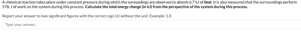 A chemical reaction takes place under constant pressure during which the surroundings are observed to absorb 6.7 kJ of heat. It is also measured that the surroundings perform
578. J of work on the system during this process. Calculate the total energy change (in kJ) from the perspective of the system during this process.
Report your answer to two significant figures with the correct sign (±) without the unit. Example: 1.0
Type your answer...