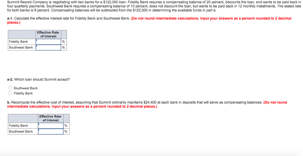 Summit Record Company is negotiating with two banks for a $122,000 loan. Fidelity Bank requires a compensating balance of 20 percent, discounts the loan, and wants to be paid back in
four quarterly payments. Southwest Bank requires a compensating balance of 10 percent, does not discount the loan, but wants to be paid back in 12 monthly installments. The stated rate
for both banks is 9 percent. Compensating balances will be subtracted from the $122,000 in determining the available funds in part a.
a-1. Calculate the effective interest rate for Fidelity Bank and Southwest Bank. (Do not round intermediate calculations. Input your answers as a percent rounded to 2 decimal
places.)
Fidelity Bank
Southwest Bank
a-2. Which loan should Summit accept?
Southwest Bank
O Fidelity Bank
Effective Rate
of Interest
b. Recompute the effective cost of interest, assuming that Summit ordinarily maintains $24,400 at each bank in deposits that will serve as compensating balances. (Do not round
intermediate calculations. Input your answers as a percent rounded to 2 decimal places.)
Fidelity Bank
Southwest Bank
Effective Rate
of Interest
%
%