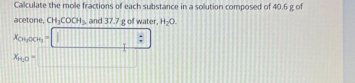 Calculate the mole fractions of each substance in a solution composed of 40.6 g of
acetone, CH3COCH 3, and 37.7 g of water, H₂O.
XCHJOCH3 =
KHO=
I