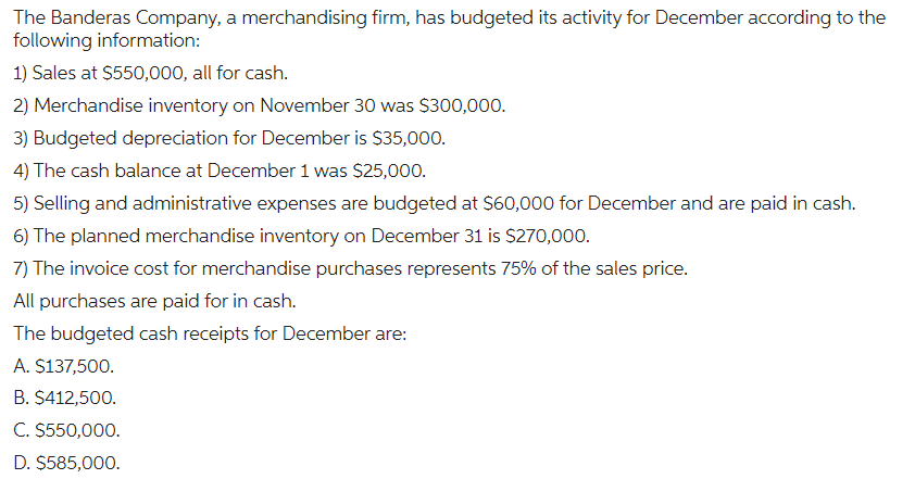 The Banderas Company, a merchandising firm, has budgeted its activity for December according to the
following information:
1) Sales at $550,000, all for cash.
2) Merchandise inventory on November 30 was $300,000.
3) Budgeted depreciation for December is $35,000.
4) The cash balance at December 1 was $25,000.
5) Selling and administrative expenses are budgeted at $60,000 for December and are paid in cash.
6) The planned merchandise inventory on December 31 is $270,000.
7) The invoice cost for merchandise purchases represents 75% of the sales price.
All purchases are paid for in cash.
The budgeted cash receipts for December are:
A. $137,500.
B. $412,500.
C. $550,000.
D. $585,000.