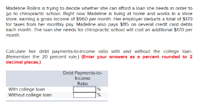 Madeline Rollins is trying to decide whether she can afford a loan she needs in order to
go to chiropractic school. Right now Madeline is living at home and works in a shoe
store, earning a gross income of $960 per month. Her employer deducts a total of $170
for taxes from her monthly pay. Madeline also pays $115 on several credit card debts
each month. The loan she needs for chiropractic school will cost an additional $170 per
month.
Calculate her debt payments-to-income ratio with and without the college loan.
(Remember the 20 percent rule.) (Enter your answers as a percent rounded to 2
decimal places.)
With college loan
Without college loan
Debt Payments-to-
Income
Ratio