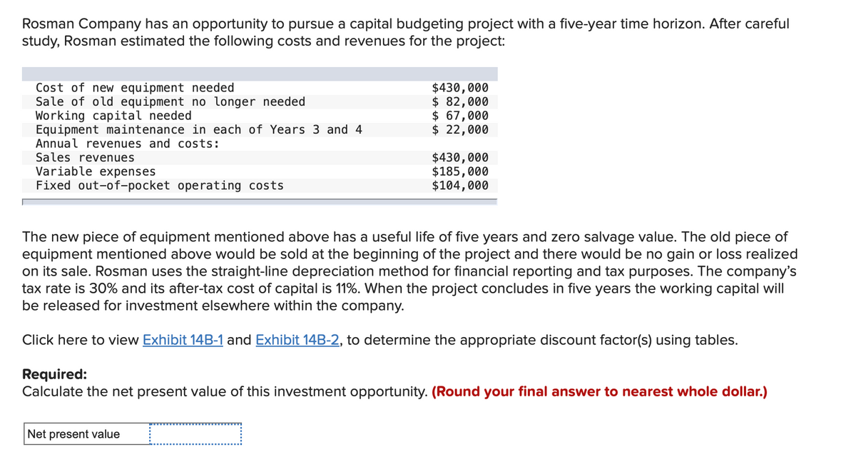 Rosman Company has an opportunity to pursue a capital budgeting project with a five-year time horizon. After careful
study, Rosman estimated the following costs and revenues for the project:
Cost of new equipment needed
Sale of old equipment no longer needed
Working capital needed
Equipment maintenance in each of Years 3 and 4
Annual revenues and costs:
Sales revenues
Variable expenses
Fixed out-of-pocket operating costs
$430,000
$ 82,000
$ 67,000
$ 22,000
$430,000
$185,000
$104,000
The new piece of equipment mentioned above has a useful life of five years and zero salvage value. The old piece of
equipment mentioned above would be sold at the beginning of the project and there would be no gain or loss realized
on its sale. Rosman uses the straight-line depreciation method for financial reporting and tax purposes. The company's
tax rate is 30% and its after-tax cost of capital is 11%. When the project concludes in five years the working capital will
be released for investment elsewhere within the company.
Click here to view Exhibit 14B-1 and Exhibit 14B-2, to determine the appropriate discount factor(s) using tables.
Net present value
Required:
Calculate the net present value of this investment opportunity. (Round your final answer to nearest whole dollar.)