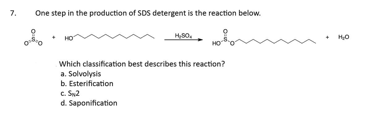 7. One step in the production of SDS detergent is the reaction below.
+
HO
H₂SO4
C. SN2
d. Saponification
HO
O=S
Which classification best describes this reaction?
a. Solvolysis
b. Esterification
+
H₂O
