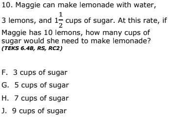 10. Maggie can make lemonade with water,
1
3 lemons, and 1, cups of sugar. At this rate, if
Maggie has 10 lemons, how many cups of
sugar would she need to make lemonade?
(TEKS 6.4B, RS, RC2)
F. 3 cups of sugar
G. 5 cups of sugar
H. 7 cups of sugar
J. 9 cups of sugar
