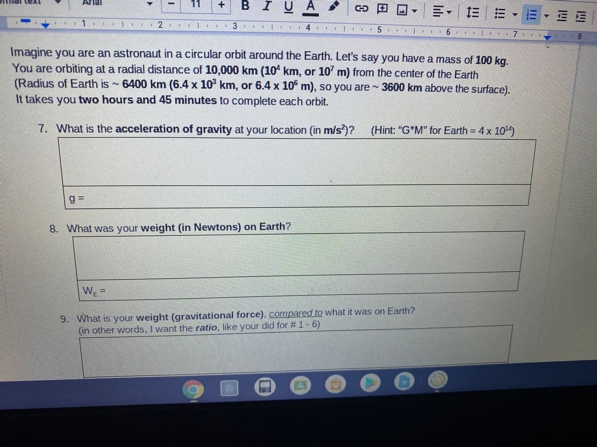 ## Exploring Circular Orbits and Gravitational Forces

**Scenario:**

Imagine you are an astronaut in a circular orbit around the Earth. Let's say you have a mass of 100 kg. You are orbiting at a radial distance of 10,000 km (10⁴ km, or 10⁷ m) from the center of the Earth. 

(Radius of Earth is approximately 6400 km (6.4 x 10³ km, or 6.4 x 10⁶ m), so you are approximately 3600 km above the surface). It takes you two hours and 45 minutes to complete each orbit.

**Questions:**

7. **What is the acceleration of gravity at your location (in m/s²)?**
   - Use the hint: "G*M" for Earth = 4 x 10¹⁴.
   - Provide the calculation for \( g \).

   ```
   g = 
   ```

8. **What was your weight (in Newtons) on Earth?**
   - Provide the calculation for your weight on Earth, \( W_E \).

   ```
   W_E = 
   ```

9. **What is your weight (gravitational force) compared to what it was on Earth?**
   - In other words, determine the ratio, similar to your calculation for questions #1-6.

   ```
   Weight Ratio = 
   ```

**Detailed Explanation of the Scenario:**

- **Radial Distance:** Your orbital distance (10,000 km) includes Earth's radius. Since Earth's radius is approximately 6400 km, your orbit is about 3600 km above the surface.
- **Time for One Orbit:** You complete an orbital revolution in 2 hours and 45 minutes.

This exercise illustrates the application of gravitational principles and orbital mechanics. It helps understand how gravity diminishes with distance and affects weight calculations in different gravitational fields.

**Note:**
The text above provides clear, educational information suitable for understanding gravitational forces and orbital mechanics. It is structured to guide students in solving related physics problems.