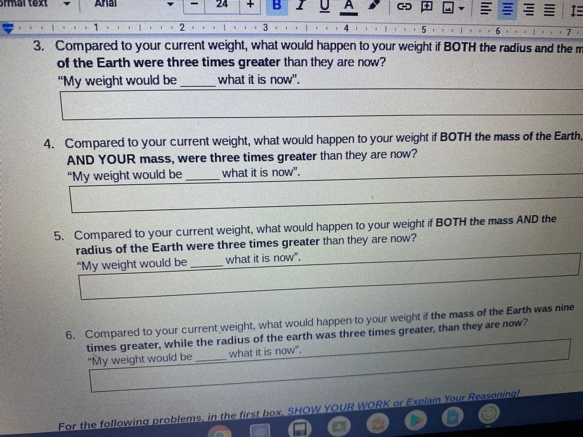 ormal text
Arial
24
日回,三 ===|E
3.
4
3. Compared to your current weight, what would happen to your weight if BOTH the radius and the m
of the Earth were three times greater than they are now?
7.
"My weight would be
what it is now".
4. Compared to your current weight, what would happen to your weight if BOTH the mass of the Earth,
AND YOUR mass, were three times greater than they are now?
"My weight would be
what it is now".
5. Compared to your current weight, what would happen to your weight if BOTH the mass AND the
radius of the Earth were three times greater than they are now?
"My weight would be
what it is now".
6. Compared to your current weight, what would happen to your weight if the mass of the Earth was nine
times greater, while the radius of the earth was three times greater, than they are now?
"My weight would be
what it is now".
For the following problems, in the first box. SHOW YOUR WORK or Explain Your Reasoning!
