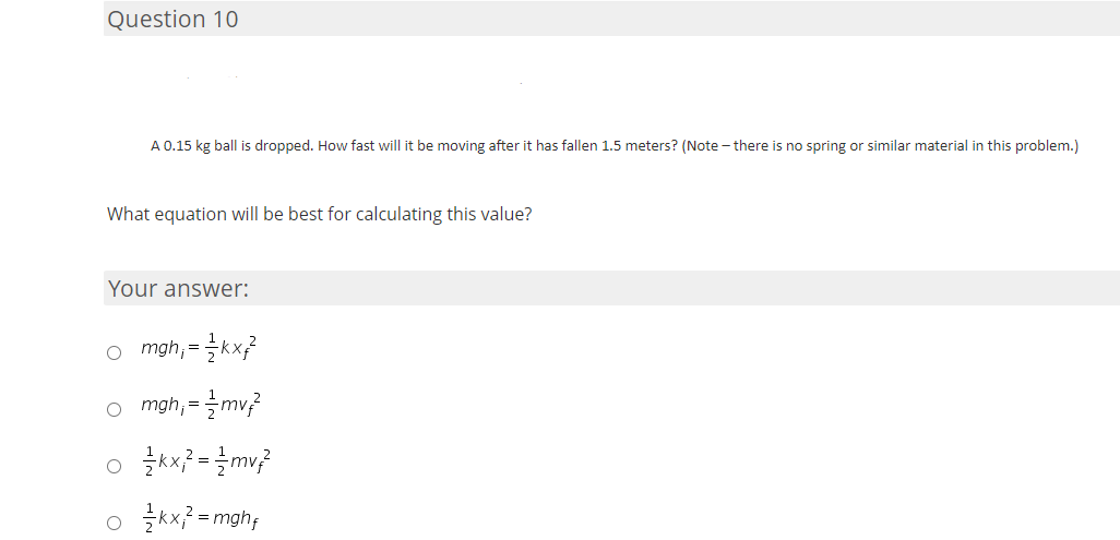 Question 10
A 0.15 kg ball is dropped. How fast will it be moving after it has fallen 1.5 meters? (Note - there is no spring or similar material in this problem.)
What equation will be best for calculating this value?
Your answer:
o mgh,=글kx?
o mgh; =
o kx? = mv;
o 글x=mghf
