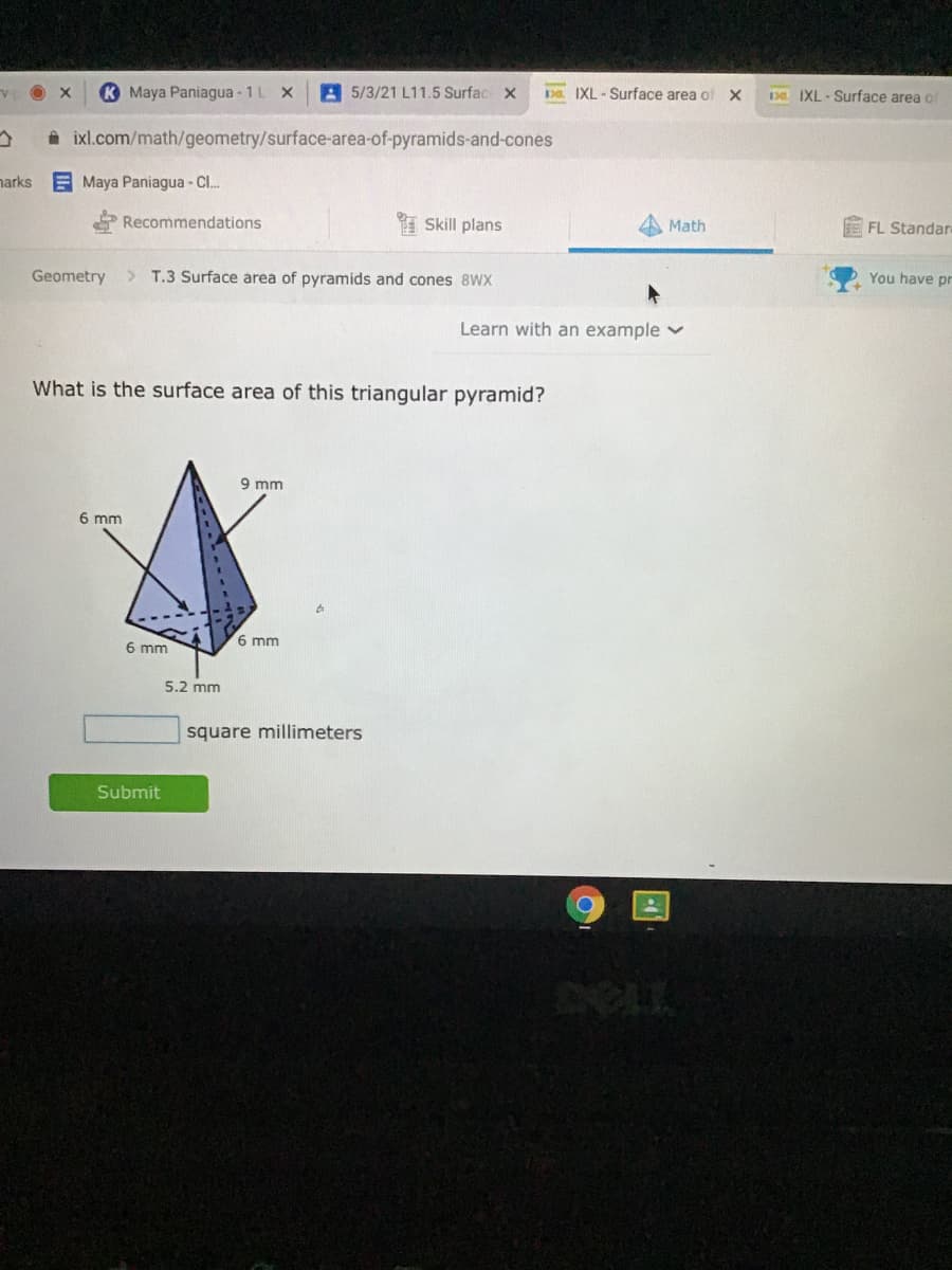 K Maya Paniagua - 1L X
5/3/21 L11.5 Surfac x
Da IXL - Surface area of X
Da IXL - Surface area of
a ixl.com/math/geometry/surface-area-of-pyramids-and-cones
narks
E Maya Paniagua - C..
Recommendations
I Skill plans
Math
FL Standar
Geometry
>
T.3 Surface area of pyramids and cones 8WX
You have pr
Learn with an example v
What is the surface area of this triangular pyramid?
9 mm
6 mm
6 mm
6 mm
5.2 mm
square millimeters
Submit
