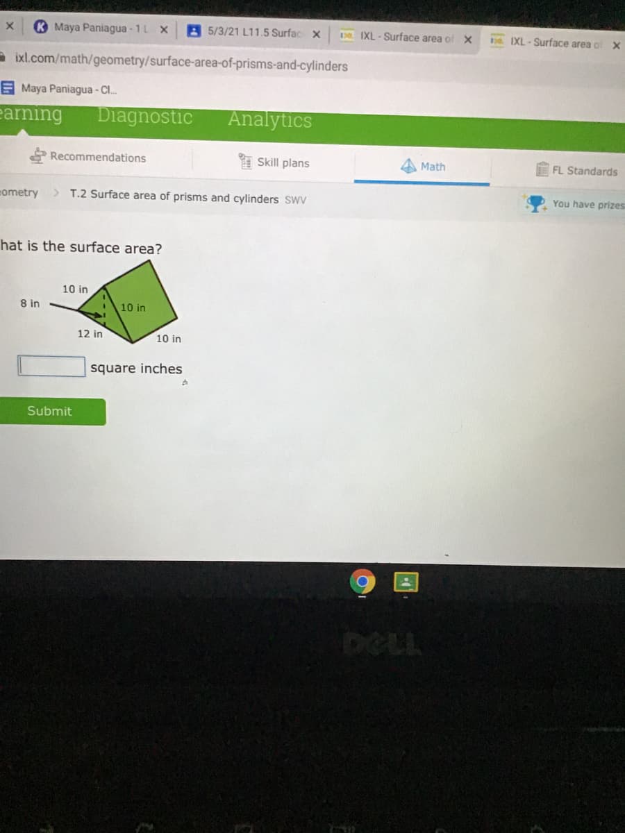 K Maya Paniagua - 1L X
A5/3/21 L11.5 Surfac x
De IXL - Surface area of X
. IXL - Surface area o
- ixl.com/math/geometry/surface-area-of-prisms-and-cylinders
E Maya Paniagua - CI.
earning
Diagnostic
Analytics
Recommendations
Skill plans
Math
FL Standards
cometry
> T.2 Surface area of prisms and cylinders SWV
You have prizes
hat is the surface area?
10 in
8 in
10 in
12 in
10 in
square inches
Submit
DOLL
